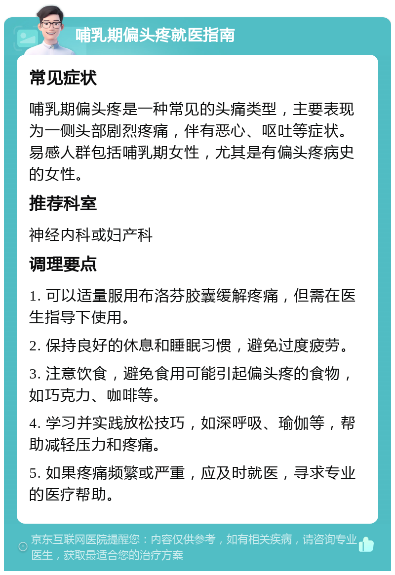 哺乳期偏头疼就医指南 常见症状 哺乳期偏头疼是一种常见的头痛类型，主要表现为一侧头部剧烈疼痛，伴有恶心、呕吐等症状。易感人群包括哺乳期女性，尤其是有偏头疼病史的女性。 推荐科室 神经内科或妇产科 调理要点 1. 可以适量服用布洛芬胶囊缓解疼痛，但需在医生指导下使用。 2. 保持良好的休息和睡眠习惯，避免过度疲劳。 3. 注意饮食，避免食用可能引起偏头疼的食物，如巧克力、咖啡等。 4. 学习并实践放松技巧，如深呼吸、瑜伽等，帮助减轻压力和疼痛。 5. 如果疼痛频繁或严重，应及时就医，寻求专业的医疗帮助。