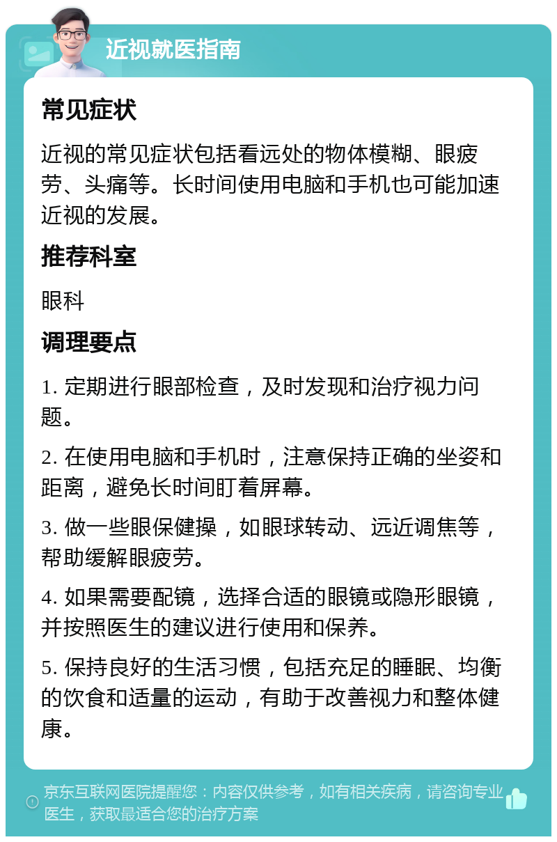 近视就医指南 常见症状 近视的常见症状包括看远处的物体模糊、眼疲劳、头痛等。长时间使用电脑和手机也可能加速近视的发展。 推荐科室 眼科 调理要点 1. 定期进行眼部检查，及时发现和治疗视力问题。 2. 在使用电脑和手机时，注意保持正确的坐姿和距离，避免长时间盯着屏幕。 3. 做一些眼保健操，如眼球转动、远近调焦等，帮助缓解眼疲劳。 4. 如果需要配镜，选择合适的眼镜或隐形眼镜，并按照医生的建议进行使用和保养。 5. 保持良好的生活习惯，包括充足的睡眠、均衡的饮食和适量的运动，有助于改善视力和整体健康。