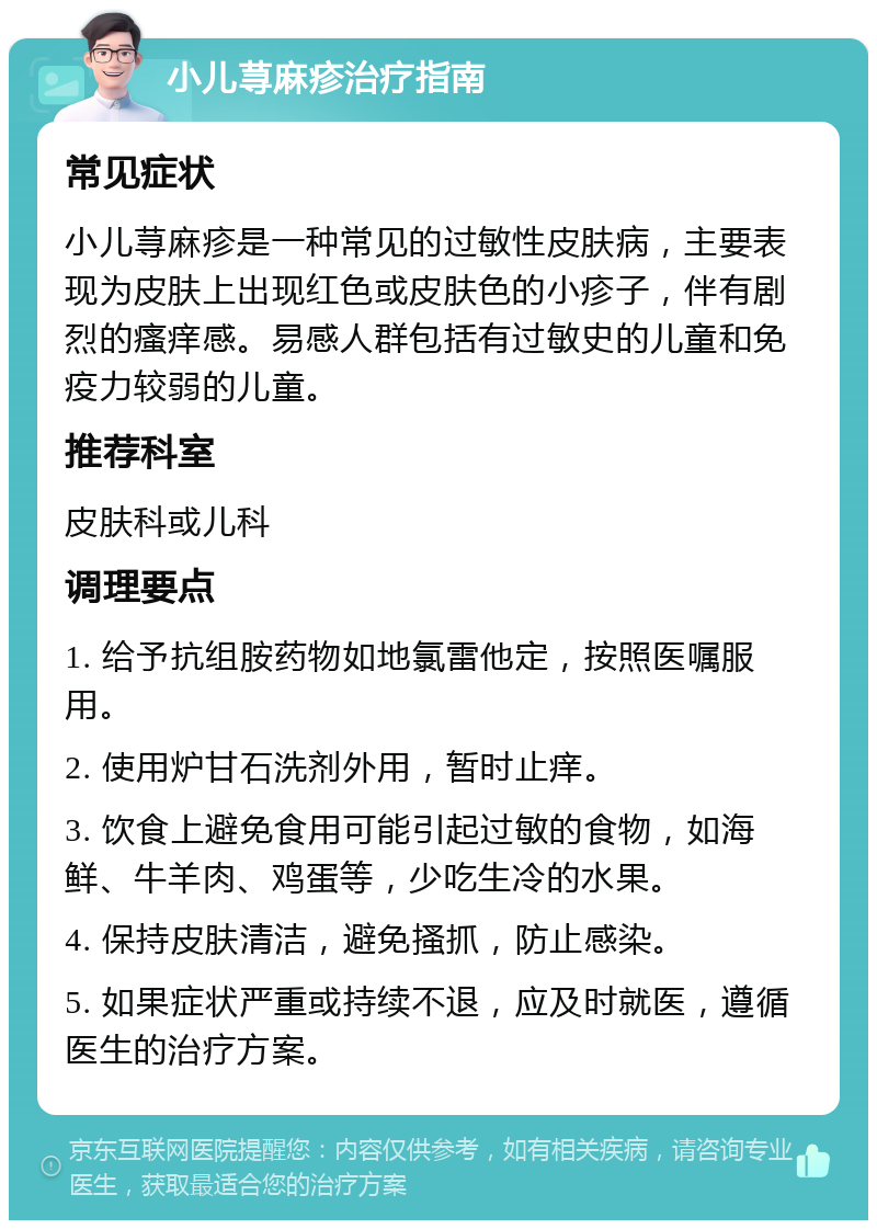 小儿荨麻疹治疗指南 常见症状 小儿荨麻疹是一种常见的过敏性皮肤病，主要表现为皮肤上出现红色或皮肤色的小疹子，伴有剧烈的瘙痒感。易感人群包括有过敏史的儿童和免疫力较弱的儿童。 推荐科室 皮肤科或儿科 调理要点 1. 给予抗组胺药物如地氯雷他定，按照医嘱服用。 2. 使用炉甘石洗剂外用，暂时止痒。 3. 饮食上避免食用可能引起过敏的食物，如海鲜、牛羊肉、鸡蛋等，少吃生冷的水果。 4. 保持皮肤清洁，避免搔抓，防止感染。 5. 如果症状严重或持续不退，应及时就医，遵循医生的治疗方案。