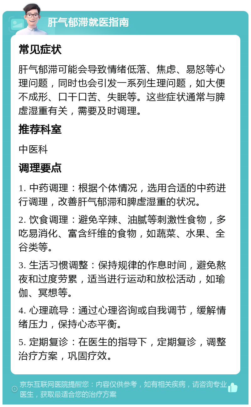 肝气郁滞就医指南 常见症状 肝气郁滞可能会导致情绪低落、焦虑、易怒等心理问题，同时也会引发一系列生理问题，如大便不成形、口干口苦、失眠等。这些症状通常与脾虚湿重有关，需要及时调理。 推荐科室 中医科 调理要点 1. 中药调理：根据个体情况，选用合适的中药进行调理，改善肝气郁滞和脾虚湿重的状况。 2. 饮食调理：避免辛辣、油腻等刺激性食物，多吃易消化、富含纤维的食物，如蔬菜、水果、全谷类等。 3. 生活习惯调整：保持规律的作息时间，避免熬夜和过度劳累，适当进行运动和放松活动，如瑜伽、冥想等。 4. 心理疏导：通过心理咨询或自我调节，缓解情绪压力，保持心态平衡。 5. 定期复诊：在医生的指导下，定期复诊，调整治疗方案，巩固疗效。