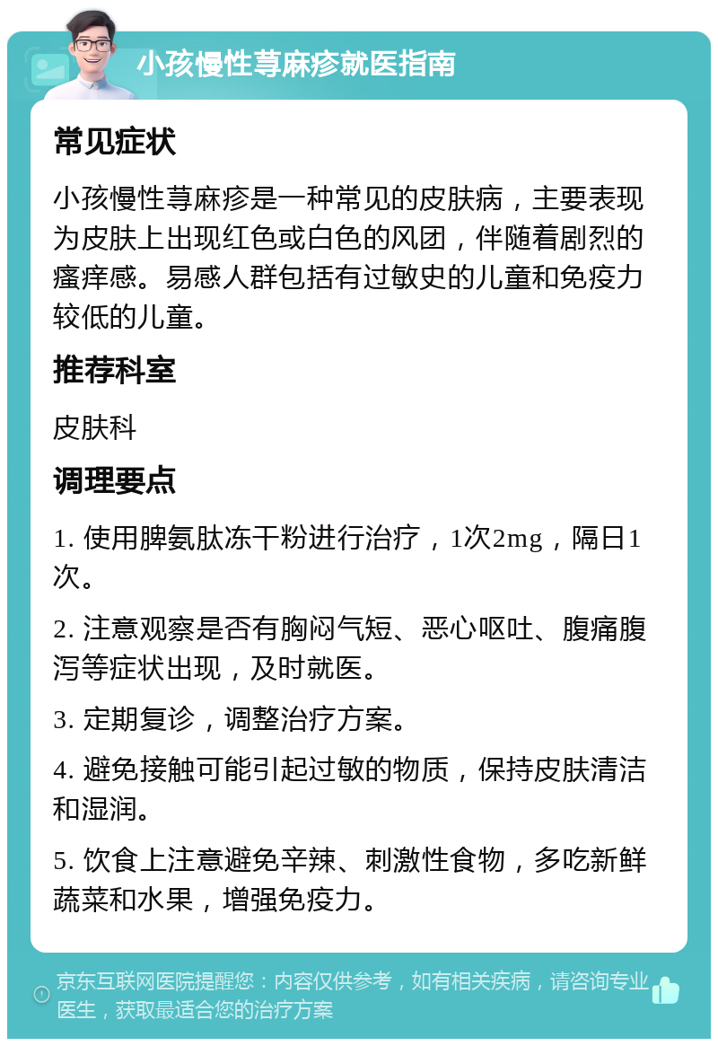 小孩慢性荨麻疹就医指南 常见症状 小孩慢性荨麻疹是一种常见的皮肤病，主要表现为皮肤上出现红色或白色的风团，伴随着剧烈的瘙痒感。易感人群包括有过敏史的儿童和免疫力较低的儿童。 推荐科室 皮肤科 调理要点 1. 使用脾氨肽冻干粉进行治疗，1次2mg，隔日1次。 2. 注意观察是否有胸闷气短、恶心呕吐、腹痛腹泻等症状出现，及时就医。 3. 定期复诊，调整治疗方案。 4. 避免接触可能引起过敏的物质，保持皮肤清洁和湿润。 5. 饮食上注意避免辛辣、刺激性食物，多吃新鲜蔬菜和水果，增强免疫力。