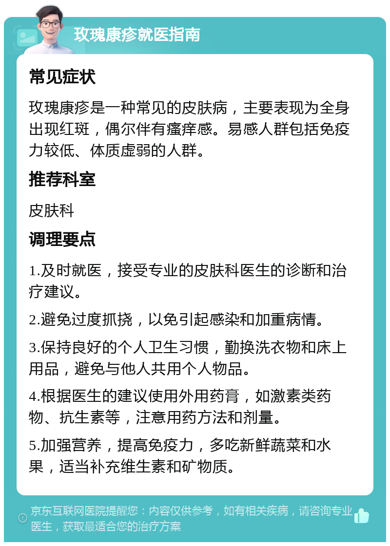 玫瑰康疹就医指南 常见症状 玫瑰康疹是一种常见的皮肤病，主要表现为全身出现红斑，偶尔伴有瘙痒感。易感人群包括免疫力较低、体质虚弱的人群。 推荐科室 皮肤科 调理要点 1.及时就医，接受专业的皮肤科医生的诊断和治疗建议。 2.避免过度抓挠，以免引起感染和加重病情。 3.保持良好的个人卫生习惯，勤换洗衣物和床上用品，避免与他人共用个人物品。 4.根据医生的建议使用外用药膏，如激素类药物、抗生素等，注意用药方法和剂量。 5.加强营养，提高免疫力，多吃新鲜蔬菜和水果，适当补充维生素和矿物质。