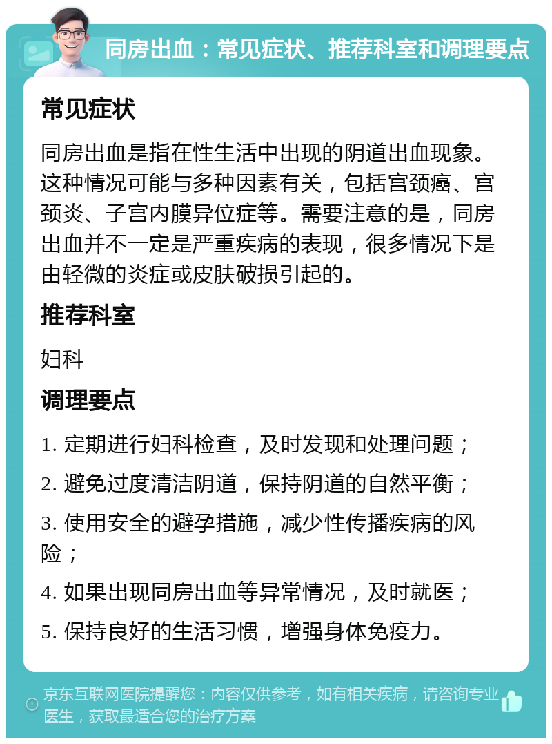 同房出血：常见症状、推荐科室和调理要点 常见症状 同房出血是指在性生活中出现的阴道出血现象。这种情况可能与多种因素有关，包括宫颈癌、宫颈炎、子宫内膜异位症等。需要注意的是，同房出血并不一定是严重疾病的表现，很多情况下是由轻微的炎症或皮肤破损引起的。 推荐科室 妇科 调理要点 1. 定期进行妇科检查，及时发现和处理问题； 2. 避免过度清洁阴道，保持阴道的自然平衡； 3. 使用安全的避孕措施，减少性传播疾病的风险； 4. 如果出现同房出血等异常情况，及时就医； 5. 保持良好的生活习惯，增强身体免疫力。