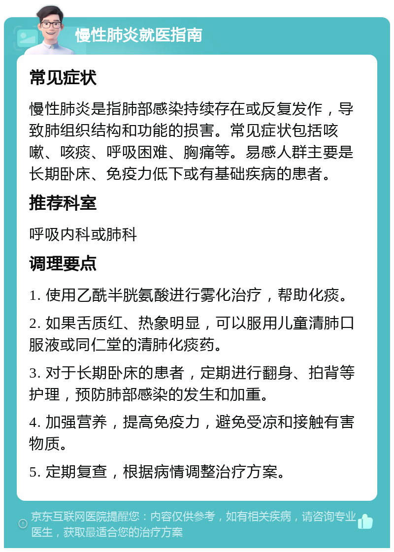 慢性肺炎就医指南 常见症状 慢性肺炎是指肺部感染持续存在或反复发作，导致肺组织结构和功能的损害。常见症状包括咳嗽、咳痰、呼吸困难、胸痛等。易感人群主要是长期卧床、免疫力低下或有基础疾病的患者。 推荐科室 呼吸内科或肺科 调理要点 1. 使用乙酰半胱氨酸进行雾化治疗，帮助化痰。 2. 如果舌质红、热象明显，可以服用儿童清肺口服液或同仁堂的清肺化痰药。 3. 对于长期卧床的患者，定期进行翻身、拍背等护理，预防肺部感染的发生和加重。 4. 加强营养，提高免疫力，避免受凉和接触有害物质。 5. 定期复查，根据病情调整治疗方案。