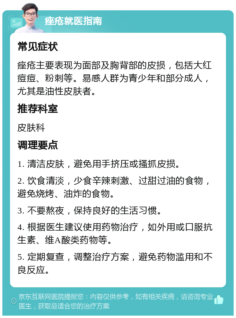 痤疮就医指南 常见症状 痤疮主要表现为面部及胸背部的皮损，包括大红痘痘、粉刺等。易感人群为青少年和部分成人，尤其是油性皮肤者。 推荐科室 皮肤科 调理要点 1. 清洁皮肤，避免用手挤压或搔抓皮损。 2. 饮食清淡，少食辛辣刺激、过甜过油的食物，避免烧烤、油炸的食物。 3. 不要熬夜，保持良好的生活习惯。 4. 根据医生建议使用药物治疗，如外用或口服抗生素、维A酸类药物等。 5. 定期复查，调整治疗方案，避免药物滥用和不良反应。