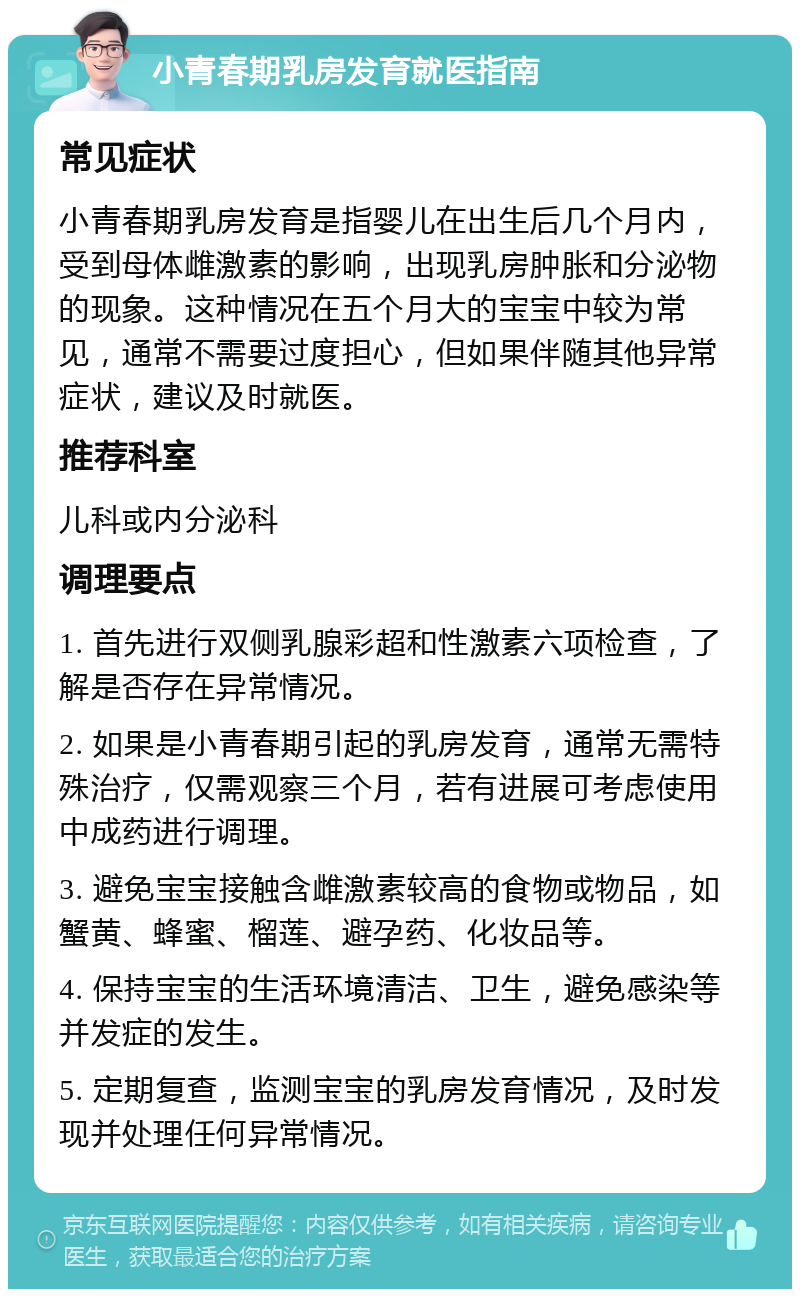 小青春期乳房发育就医指南 常见症状 小青春期乳房发育是指婴儿在出生后几个月内，受到母体雌激素的影响，出现乳房肿胀和分泌物的现象。这种情况在五个月大的宝宝中较为常见，通常不需要过度担心，但如果伴随其他异常症状，建议及时就医。 推荐科室 儿科或内分泌科 调理要点 1. 首先进行双侧乳腺彩超和性激素六项检查，了解是否存在异常情况。 2. 如果是小青春期引起的乳房发育，通常无需特殊治疗，仅需观察三个月，若有进展可考虑使用中成药进行调理。 3. 避免宝宝接触含雌激素较高的食物或物品，如蟹黄、蜂蜜、榴莲、避孕药、化妆品等。 4. 保持宝宝的生活环境清洁、卫生，避免感染等并发症的发生。 5. 定期复查，监测宝宝的乳房发育情况，及时发现并处理任何异常情况。