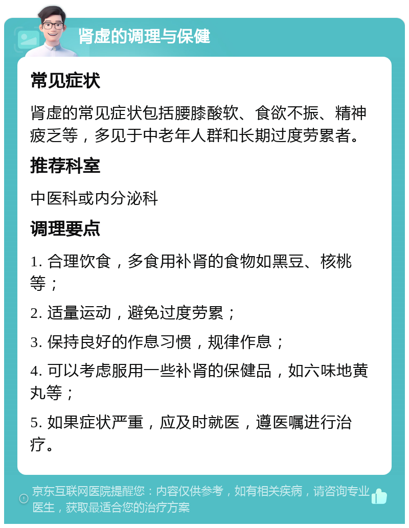 肾虚的调理与保健 常见症状 肾虚的常见症状包括腰膝酸软、食欲不振、精神疲乏等，多见于中老年人群和长期过度劳累者。 推荐科室 中医科或内分泌科 调理要点 1. 合理饮食，多食用补肾的食物如黑豆、核桃等； 2. 适量运动，避免过度劳累； 3. 保持良好的作息习惯，规律作息； 4. 可以考虑服用一些补肾的保健品，如六味地黄丸等； 5. 如果症状严重，应及时就医，遵医嘱进行治疗。