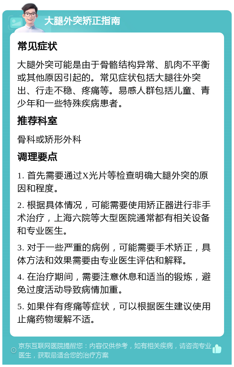 大腿外突矫正指南 常见症状 大腿外突可能是由于骨骼结构异常、肌肉不平衡或其他原因引起的。常见症状包括大腿往外突出、行走不稳、疼痛等。易感人群包括儿童、青少年和一些特殊疾病患者。 推荐科室 骨科或矫形外科 调理要点 1. 首先需要通过X光片等检查明确大腿外突的原因和程度。 2. 根据具体情况，可能需要使用矫正器进行非手术治疗，上海六院等大型医院通常都有相关设备和专业医生。 3. 对于一些严重的病例，可能需要手术矫正，具体方法和效果需要由专业医生评估和解释。 4. 在治疗期间，需要注意休息和适当的锻炼，避免过度活动导致病情加重。 5. 如果伴有疼痛等症状，可以根据医生建议使用止痛药物缓解不适。