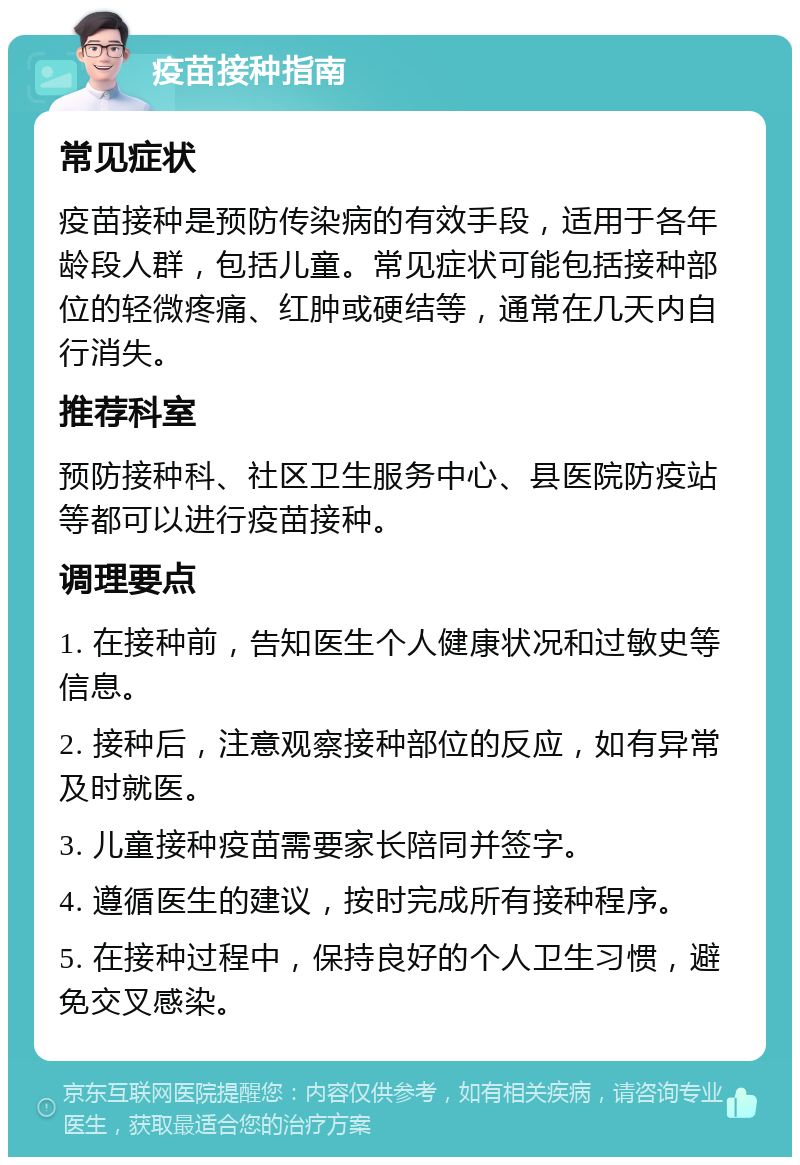 疫苗接种指南 常见症状 疫苗接种是预防传染病的有效手段，适用于各年龄段人群，包括儿童。常见症状可能包括接种部位的轻微疼痛、红肿或硬结等，通常在几天内自行消失。 推荐科室 预防接种科、社区卫生服务中心、县医院防疫站等都可以进行疫苗接种。 调理要点 1. 在接种前，告知医生个人健康状况和过敏史等信息。 2. 接种后，注意观察接种部位的反应，如有异常及时就医。 3. 儿童接种疫苗需要家长陪同并签字。 4. 遵循医生的建议，按时完成所有接种程序。 5. 在接种过程中，保持良好的个人卫生习惯，避免交叉感染。