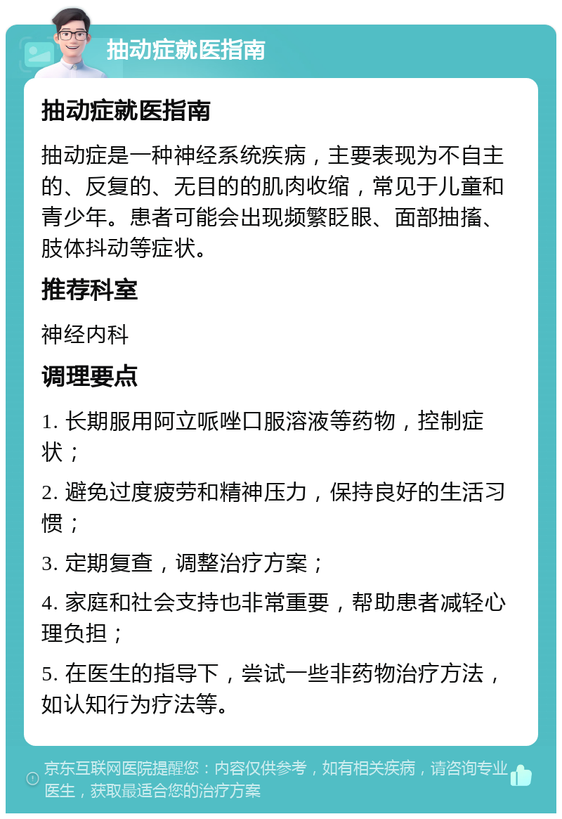 抽动症就医指南 抽动症就医指南 抽动症是一种神经系统疾病，主要表现为不自主的、反复的、无目的的肌肉收缩，常见于儿童和青少年。患者可能会出现频繁眨眼、面部抽搐、肢体抖动等症状。 推荐科室 神经内科 调理要点 1. 长期服用阿立哌唑口服溶液等药物，控制症状； 2. 避免过度疲劳和精神压力，保持良好的生活习惯； 3. 定期复查，调整治疗方案； 4. 家庭和社会支持也非常重要，帮助患者减轻心理负担； 5. 在医生的指导下，尝试一些非药物治疗方法，如认知行为疗法等。