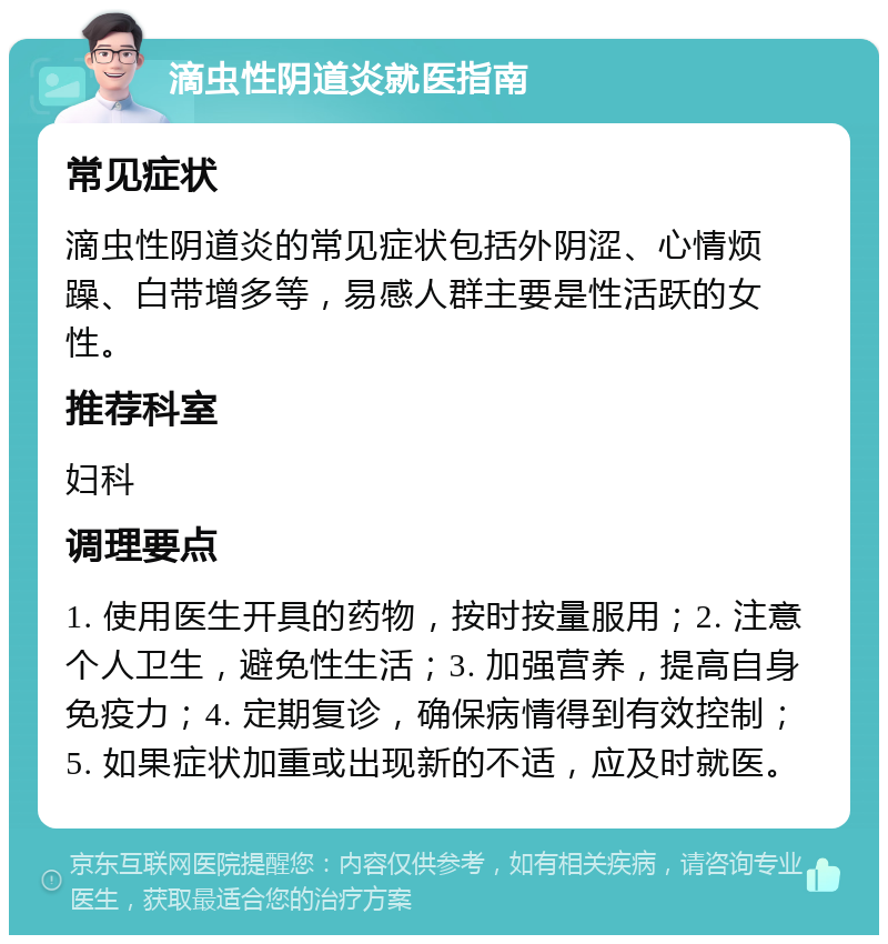 滴虫性阴道炎就医指南 常见症状 滴虫性阴道炎的常见症状包括外阴涩、心情烦躁、白带增多等，易感人群主要是性活跃的女性。 推荐科室 妇科 调理要点 1. 使用医生开具的药物，按时按量服用；2. 注意个人卫生，避免性生活；3. 加强营养，提高自身免疫力；4. 定期复诊，确保病情得到有效控制；5. 如果症状加重或出现新的不适，应及时就医。