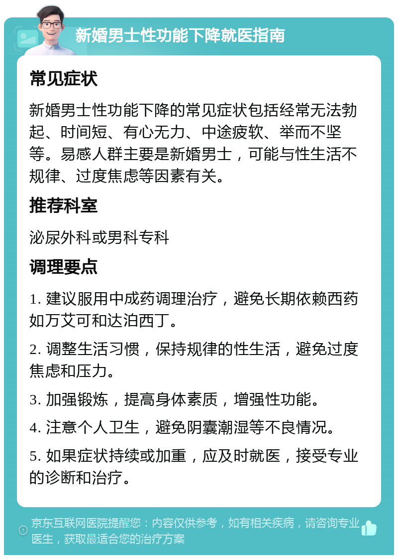 新婚男士性功能下降就医指南 常见症状 新婚男士性功能下降的常见症状包括经常无法勃起、时间短、有心无力、中途疲软、举而不坚等。易感人群主要是新婚男士，可能与性生活不规律、过度焦虑等因素有关。 推荐科室 泌尿外科或男科专科 调理要点 1. 建议服用中成药调理治疗，避免长期依赖西药如万艾可和达泊西丁。 2. 调整生活习惯，保持规律的性生活，避免过度焦虑和压力。 3. 加强锻炼，提高身体素质，增强性功能。 4. 注意个人卫生，避免阴囊潮湿等不良情况。 5. 如果症状持续或加重，应及时就医，接受专业的诊断和治疗。