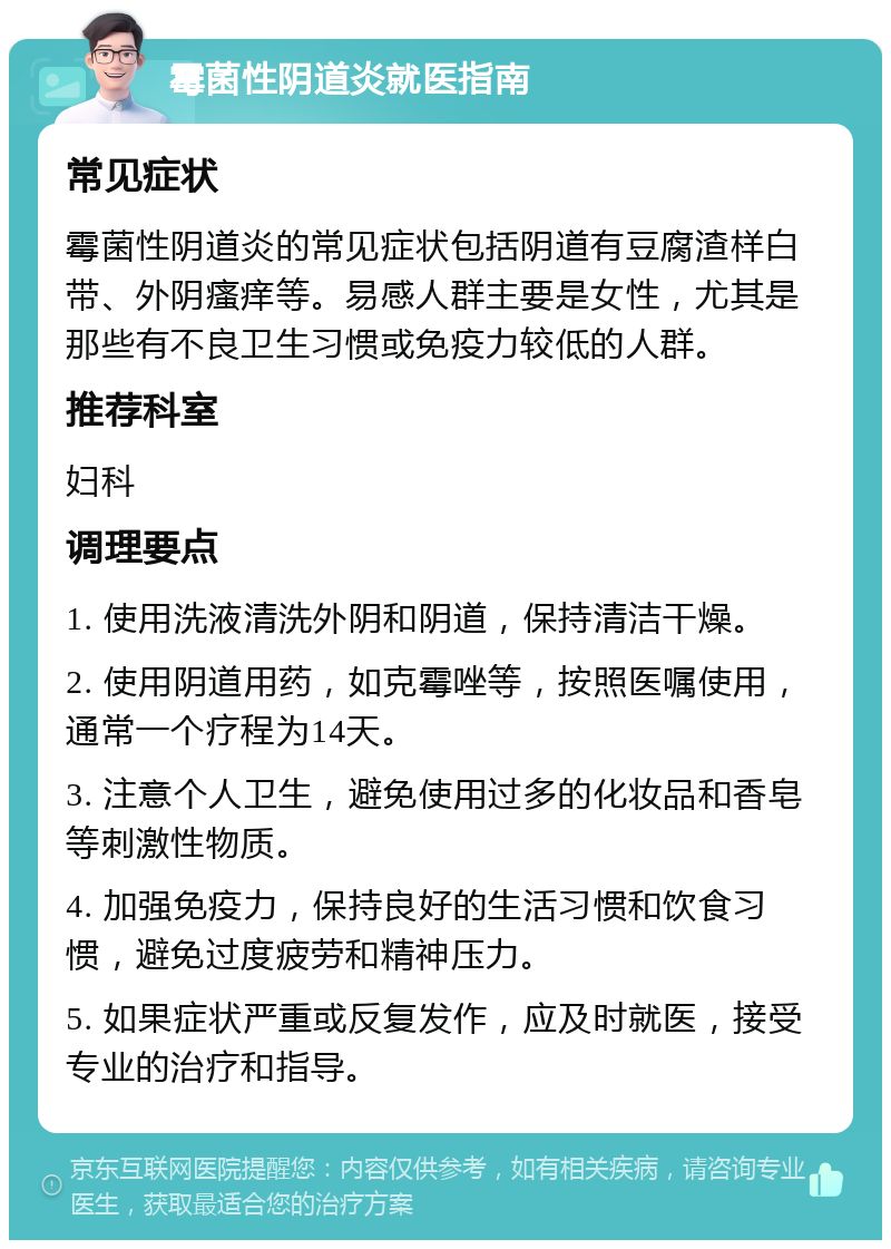 霉菌性阴道炎就医指南 常见症状 霉菌性阴道炎的常见症状包括阴道有豆腐渣样白带、外阴瘙痒等。易感人群主要是女性，尤其是那些有不良卫生习惯或免疫力较低的人群。 推荐科室 妇科 调理要点 1. 使用洗液清洗外阴和阴道，保持清洁干燥。 2. 使用阴道用药，如克霉唑等，按照医嘱使用，通常一个疗程为14天。 3. 注意个人卫生，避免使用过多的化妆品和香皂等刺激性物质。 4. 加强免疫力，保持良好的生活习惯和饮食习惯，避免过度疲劳和精神压力。 5. 如果症状严重或反复发作，应及时就医，接受专业的治疗和指导。