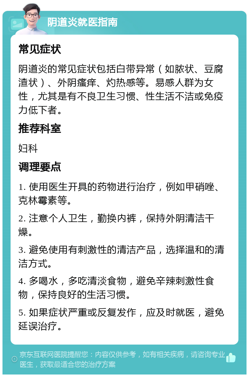 阴道炎就医指南 常见症状 阴道炎的常见症状包括白带异常（如脓状、豆腐渣状）、外阴瘙痒、灼热感等。易感人群为女性，尤其是有不良卫生习惯、性生活不洁或免疫力低下者。 推荐科室 妇科 调理要点 1. 使用医生开具的药物进行治疗，例如甲硝唑、克林霉素等。 2. 注意个人卫生，勤换内裤，保持外阴清洁干燥。 3. 避免使用有刺激性的清洁产品，选择温和的清洁方式。 4. 多喝水，多吃清淡食物，避免辛辣刺激性食物，保持良好的生活习惯。 5. 如果症状严重或反复发作，应及时就医，避免延误治疗。