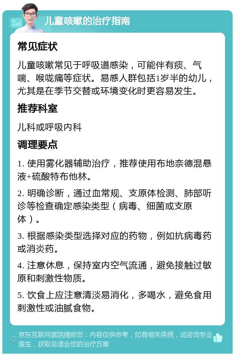 儿童咳嗽的治疗指南 常见症状 儿童咳嗽常见于呼吸道感染，可能伴有痰、气喘、喉咙痛等症状。易感人群包括1岁半的幼儿，尤其是在季节交替或环境变化时更容易发生。 推荐科室 儿科或呼吸内科 调理要点 1. 使用雾化器辅助治疗，推荐使用布地奈德混悬液+硫酸特布他林。 2. 明确诊断，通过血常规、支原体检测、肺部听诊等检查确定感染类型（病毒、细菌或支原体）。 3. 根据感染类型选择对应的药物，例如抗病毒药或消炎药。 4. 注意休息，保持室内空气流通，避免接触过敏原和刺激性物质。 5. 饮食上应注意清淡易消化，多喝水，避免食用刺激性或油腻食物。