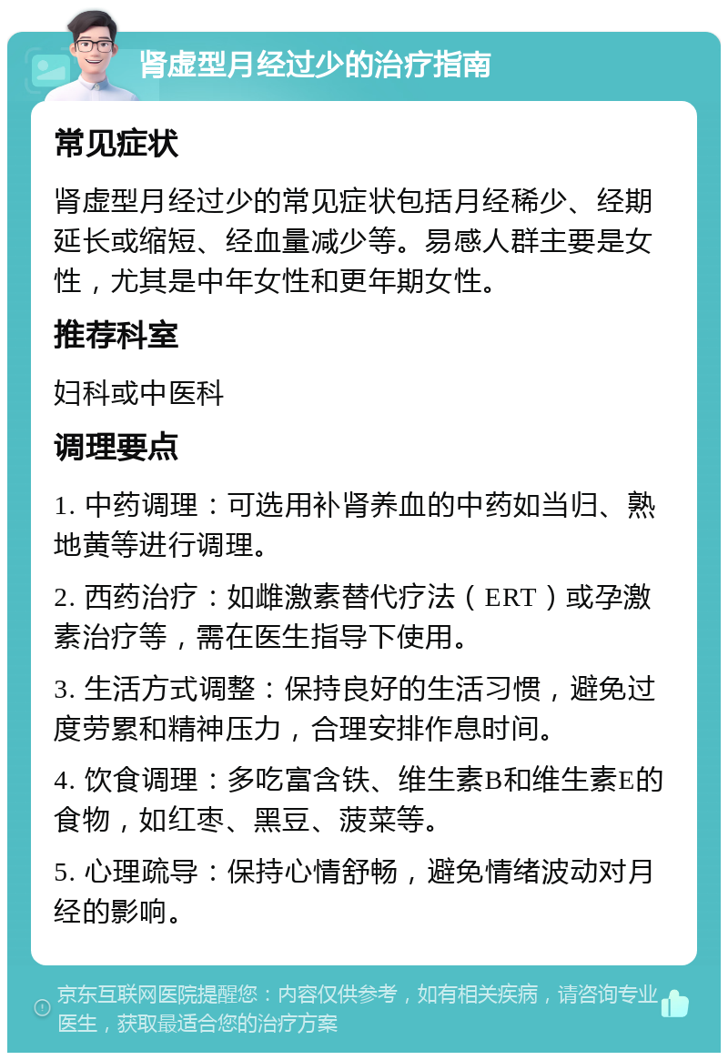 肾虚型月经过少的治疗指南 常见症状 肾虚型月经过少的常见症状包括月经稀少、经期延长或缩短、经血量减少等。易感人群主要是女性，尤其是中年女性和更年期女性。 推荐科室 妇科或中医科 调理要点 1. 中药调理：可选用补肾养血的中药如当归、熟地黄等进行调理。 2. 西药治疗：如雌激素替代疗法（ERT）或孕激素治疗等，需在医生指导下使用。 3. 生活方式调整：保持良好的生活习惯，避免过度劳累和精神压力，合理安排作息时间。 4. 饮食调理：多吃富含铁、维生素B和维生素E的食物，如红枣、黑豆、菠菜等。 5. 心理疏导：保持心情舒畅，避免情绪波动对月经的影响。