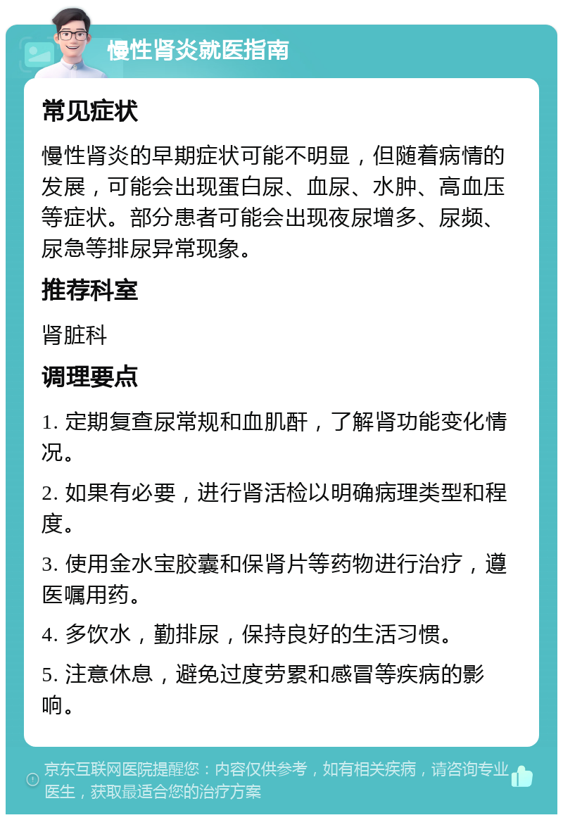 慢性肾炎就医指南 常见症状 慢性肾炎的早期症状可能不明显，但随着病情的发展，可能会出现蛋白尿、血尿、水肿、高血压等症状。部分患者可能会出现夜尿增多、尿频、尿急等排尿异常现象。 推荐科室 肾脏科 调理要点 1. 定期复查尿常规和血肌酐，了解肾功能变化情况。 2. 如果有必要，进行肾活检以明确病理类型和程度。 3. 使用金水宝胶囊和保肾片等药物进行治疗，遵医嘱用药。 4. 多饮水，勤排尿，保持良好的生活习惯。 5. 注意休息，避免过度劳累和感冒等疾病的影响。