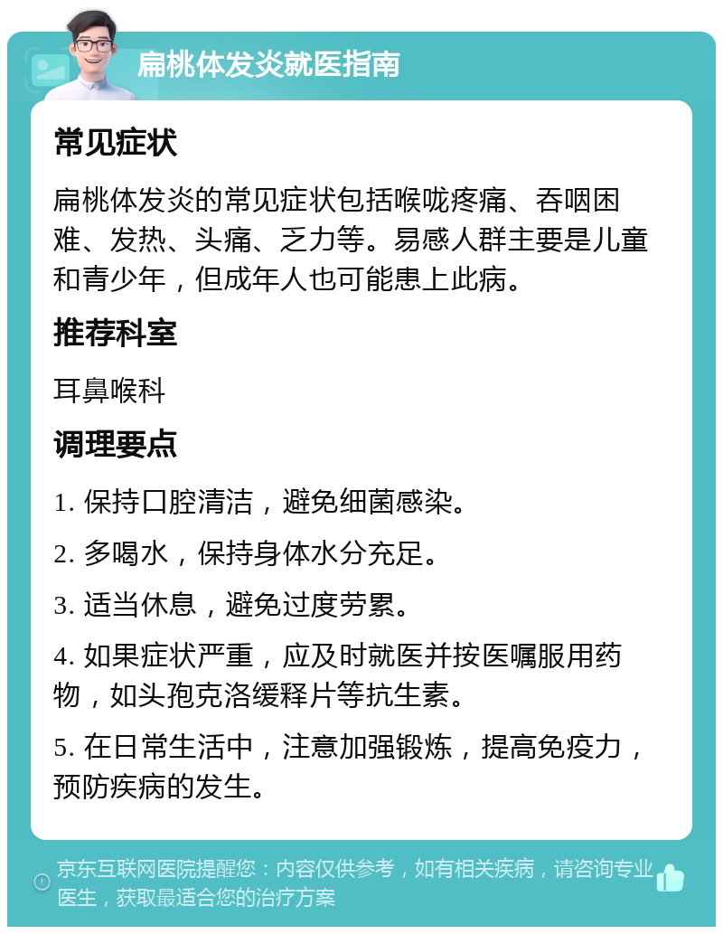 扁桃体发炎就医指南 常见症状 扁桃体发炎的常见症状包括喉咙疼痛、吞咽困难、发热、头痛、乏力等。易感人群主要是儿童和青少年，但成年人也可能患上此病。 推荐科室 耳鼻喉科 调理要点 1. 保持口腔清洁，避免细菌感染。 2. 多喝水，保持身体水分充足。 3. 适当休息，避免过度劳累。 4. 如果症状严重，应及时就医并按医嘱服用药物，如头孢克洛缓释片等抗生素。 5. 在日常生活中，注意加强锻炼，提高免疫力，预防疾病的发生。