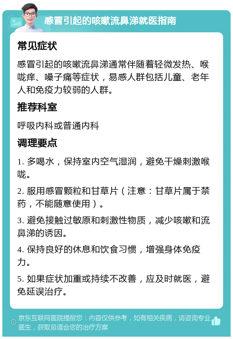 感冒引起的咳嗽流鼻涕就医指南 常见症状 感冒引起的咳嗽流鼻涕通常伴随着轻微发热、喉咙痒、嗓子痛等症状，易感人群包括儿童、老年人和免疫力较弱的人群。 推荐科室 呼吸内科或普通内科 调理要点 1. 多喝水，保持室内空气湿润，避免干燥刺激喉咙。 2. 服用感冒颗粒和甘草片（注意：甘草片属于禁药，不能随意使用）。 3. 避免接触过敏原和刺激性物质，减少咳嗽和流鼻涕的诱因。 4. 保持良好的休息和饮食习惯，增强身体免疫力。 5. 如果症状加重或持续不改善，应及时就医，避免延误治疗。