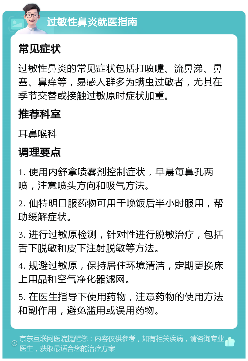 过敏性鼻炎就医指南 常见症状 过敏性鼻炎的常见症状包括打喷嚏、流鼻涕、鼻塞、鼻痒等，易感人群多为螨虫过敏者，尤其在季节交替或接触过敏原时症状加重。 推荐科室 耳鼻喉科 调理要点 1. 使用内舒拿喷雾剂控制症状，早晨每鼻孔两喷，注意喷头方向和吸气方法。 2. 仙特明口服药物可用于晚饭后半小时服用，帮助缓解症状。 3. 进行过敏原检测，针对性进行脱敏治疗，包括舌下脱敏和皮下注射脱敏等方法。 4. 规避过敏原，保持居住环境清洁，定期更换床上用品和空气净化器滤网。 5. 在医生指导下使用药物，注意药物的使用方法和副作用，避免滥用或误用药物。