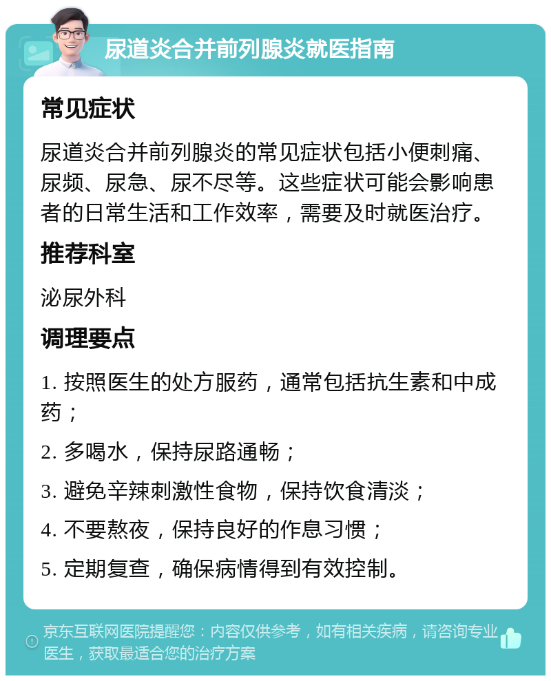 尿道炎合并前列腺炎就医指南 常见症状 尿道炎合并前列腺炎的常见症状包括小便刺痛、尿频、尿急、尿不尽等。这些症状可能会影响患者的日常生活和工作效率，需要及时就医治疗。 推荐科室 泌尿外科 调理要点 1. 按照医生的处方服药，通常包括抗生素和中成药； 2. 多喝水，保持尿路通畅； 3. 避免辛辣刺激性食物，保持饮食清淡； 4. 不要熬夜，保持良好的作息习惯； 5. 定期复查，确保病情得到有效控制。