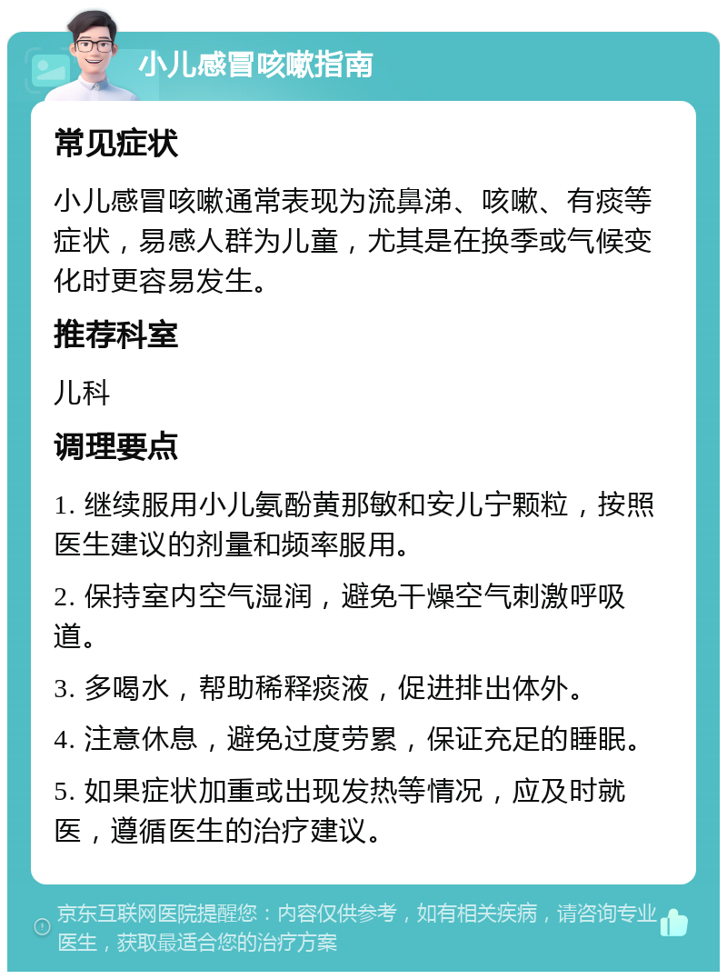 小儿感冒咳嗽指南 常见症状 小儿感冒咳嗽通常表现为流鼻涕、咳嗽、有痰等症状，易感人群为儿童，尤其是在换季或气候变化时更容易发生。 推荐科室 儿科 调理要点 1. 继续服用小儿氨酚黄那敏和安儿宁颗粒，按照医生建议的剂量和频率服用。 2. 保持室内空气湿润，避免干燥空气刺激呼吸道。 3. 多喝水，帮助稀释痰液，促进排出体外。 4. 注意休息，避免过度劳累，保证充足的睡眠。 5. 如果症状加重或出现发热等情况，应及时就医，遵循医生的治疗建议。