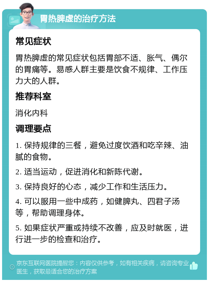 胃热脾虚的治疗方法 常见症状 胃热脾虚的常见症状包括胃部不适、胀气、偶尔的胃痛等。易感人群主要是饮食不规律、工作压力大的人群。 推荐科室 消化内科 调理要点 1. 保持规律的三餐，避免过度饮酒和吃辛辣、油腻的食物。 2. 适当运动，促进消化和新陈代谢。 3. 保持良好的心态，减少工作和生活压力。 4. 可以服用一些中成药，如健脾丸、四君子汤等，帮助调理身体。 5. 如果症状严重或持续不改善，应及时就医，进行进一步的检查和治疗。