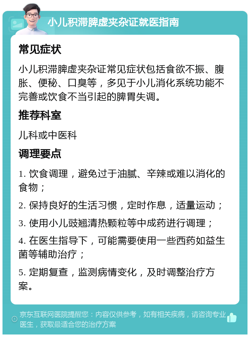 小儿积滞脾虚夹杂证就医指南 常见症状 小儿积滞脾虚夹杂证常见症状包括食欲不振、腹胀、便秘、口臭等，多见于小儿消化系统功能不完善或饮食不当引起的脾胃失调。 推荐科室 儿科或中医科 调理要点 1. 饮食调理，避免过于油腻、辛辣或难以消化的食物； 2. 保持良好的生活习惯，定时作息，适量运动； 3. 使用小儿豉翘清热颗粒等中成药进行调理； 4. 在医生指导下，可能需要使用一些西药如益生菌等辅助治疗； 5. 定期复查，监测病情变化，及时调整治疗方案。