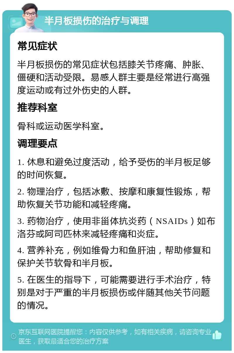 半月板损伤的治疗与调理 常见症状 半月板损伤的常见症状包括膝关节疼痛、肿胀、僵硬和活动受限。易感人群主要是经常进行高强度运动或有过外伤史的人群。 推荐科室 骨科或运动医学科室。 调理要点 1. 休息和避免过度活动，给予受伤的半月板足够的时间恢复。 2. 物理治疗，包括冰敷、按摩和康复性锻炼，帮助恢复关节功能和减轻疼痛。 3. 药物治疗，使用非甾体抗炎药（NSAIDs）如布洛芬或阿司匹林来减轻疼痛和炎症。 4. 营养补充，例如维骨力和鱼肝油，帮助修复和保护关节软骨和半月板。 5. 在医生的指导下，可能需要进行手术治疗，特别是对于严重的半月板损伤或伴随其他关节问题的情况。