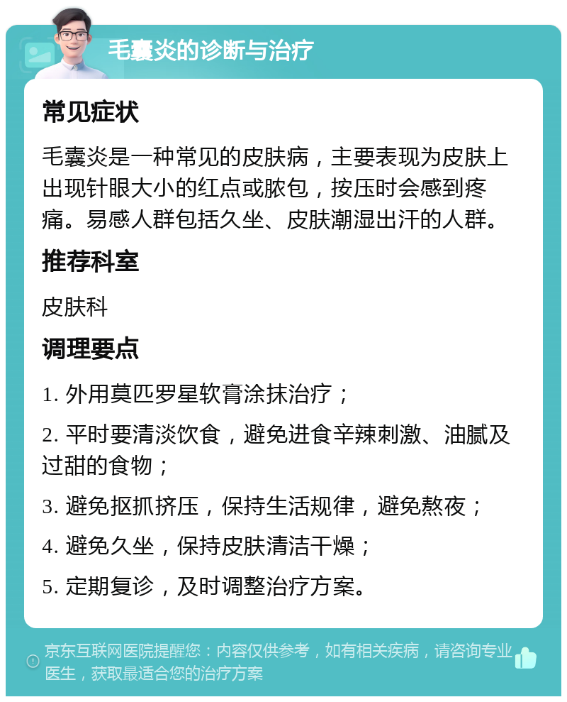 毛囊炎的诊断与治疗 常见症状 毛囊炎是一种常见的皮肤病，主要表现为皮肤上出现针眼大小的红点或脓包，按压时会感到疼痛。易感人群包括久坐、皮肤潮湿出汗的人群。 推荐科室 皮肤科 调理要点 1. 外用莫匹罗星软膏涂抹治疗； 2. 平时要清淡饮食，避免进食辛辣刺激、油腻及过甜的食物； 3. 避免抠抓挤压，保持生活规律，避免熬夜； 4. 避免久坐，保持皮肤清洁干燥； 5. 定期复诊，及时调整治疗方案。