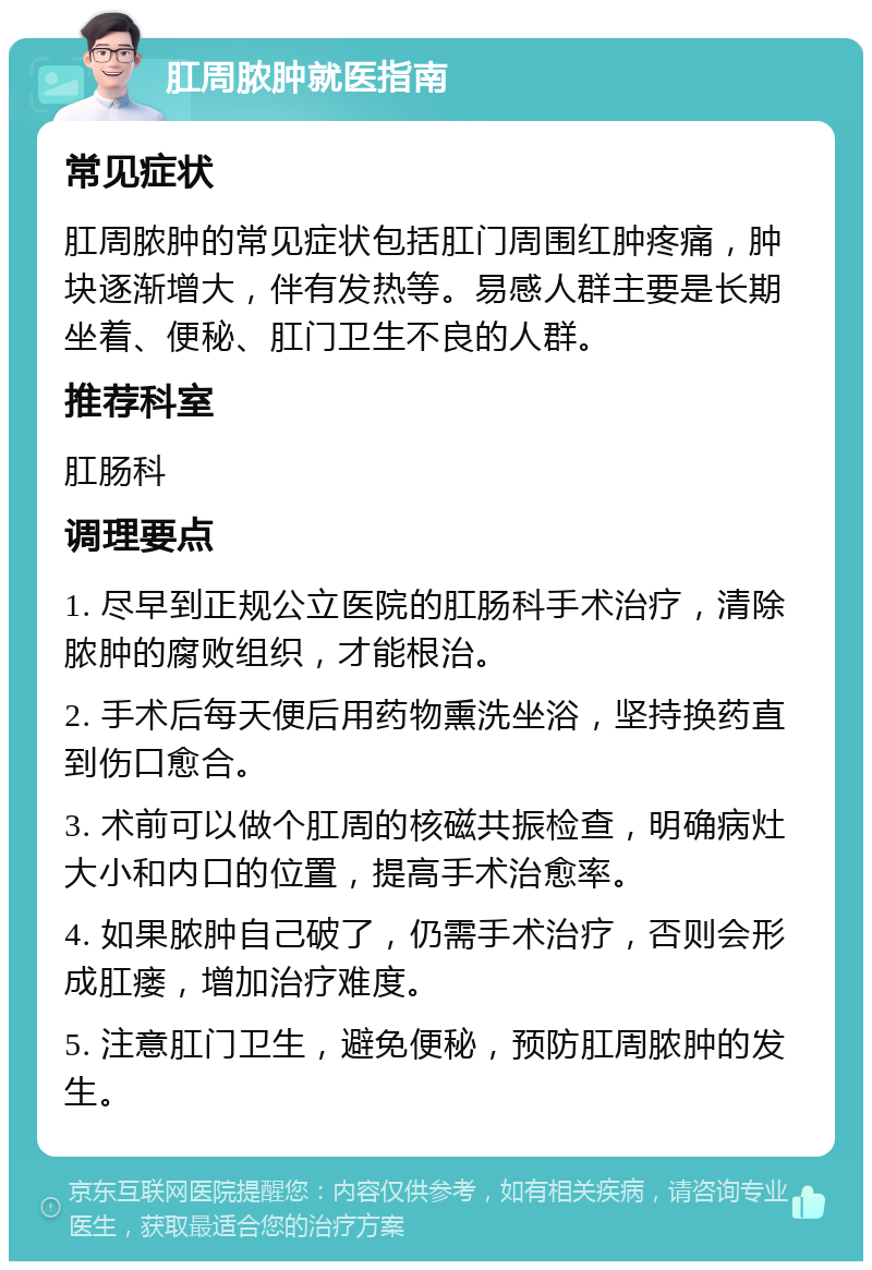 肛周脓肿就医指南 常见症状 肛周脓肿的常见症状包括肛门周围红肿疼痛，肿块逐渐增大，伴有发热等。易感人群主要是长期坐着、便秘、肛门卫生不良的人群。 推荐科室 肛肠科 调理要点 1. 尽早到正规公立医院的肛肠科手术治疗，清除脓肿的腐败组织，才能根治。 2. 手术后每天便后用药物熏洗坐浴，坚持换药直到伤口愈合。 3. 术前可以做个肛周的核磁共振检查，明确病灶大小和内口的位置，提高手术治愈率。 4. 如果脓肿自己破了，仍需手术治疗，否则会形成肛瘘，增加治疗难度。 5. 注意肛门卫生，避免便秘，预防肛周脓肿的发生。