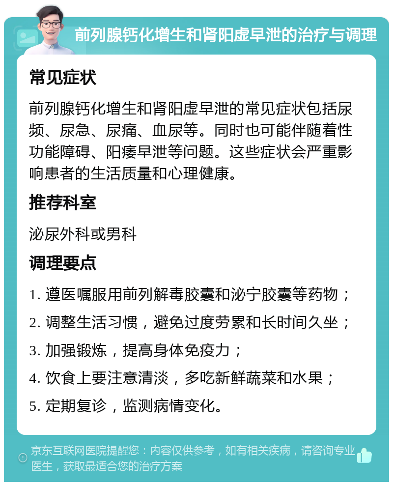 前列腺钙化增生和肾阳虚早泄的治疗与调理 常见症状 前列腺钙化增生和肾阳虚早泄的常见症状包括尿频、尿急、尿痛、血尿等。同时也可能伴随着性功能障碍、阳痿早泄等问题。这些症状会严重影响患者的生活质量和心理健康。 推荐科室 泌尿外科或男科 调理要点 1. 遵医嘱服用前列解毒胶囊和泌宁胶囊等药物； 2. 调整生活习惯，避免过度劳累和长时间久坐； 3. 加强锻炼，提高身体免疫力； 4. 饮食上要注意清淡，多吃新鲜蔬菜和水果； 5. 定期复诊，监测病情变化。