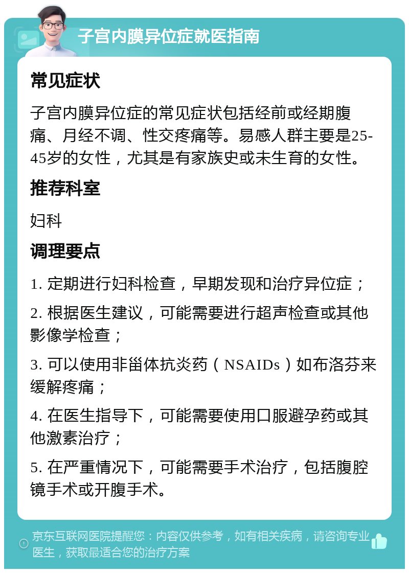 子宫内膜异位症就医指南 常见症状 子宫内膜异位症的常见症状包括经前或经期腹痛、月经不调、性交疼痛等。易感人群主要是25-45岁的女性，尤其是有家族史或未生育的女性。 推荐科室 妇科 调理要点 1. 定期进行妇科检查，早期发现和治疗异位症； 2. 根据医生建议，可能需要进行超声检查或其他影像学检查； 3. 可以使用非甾体抗炎药（NSAIDs）如布洛芬来缓解疼痛； 4. 在医生指导下，可能需要使用口服避孕药或其他激素治疗； 5. 在严重情况下，可能需要手术治疗，包括腹腔镜手术或开腹手术。