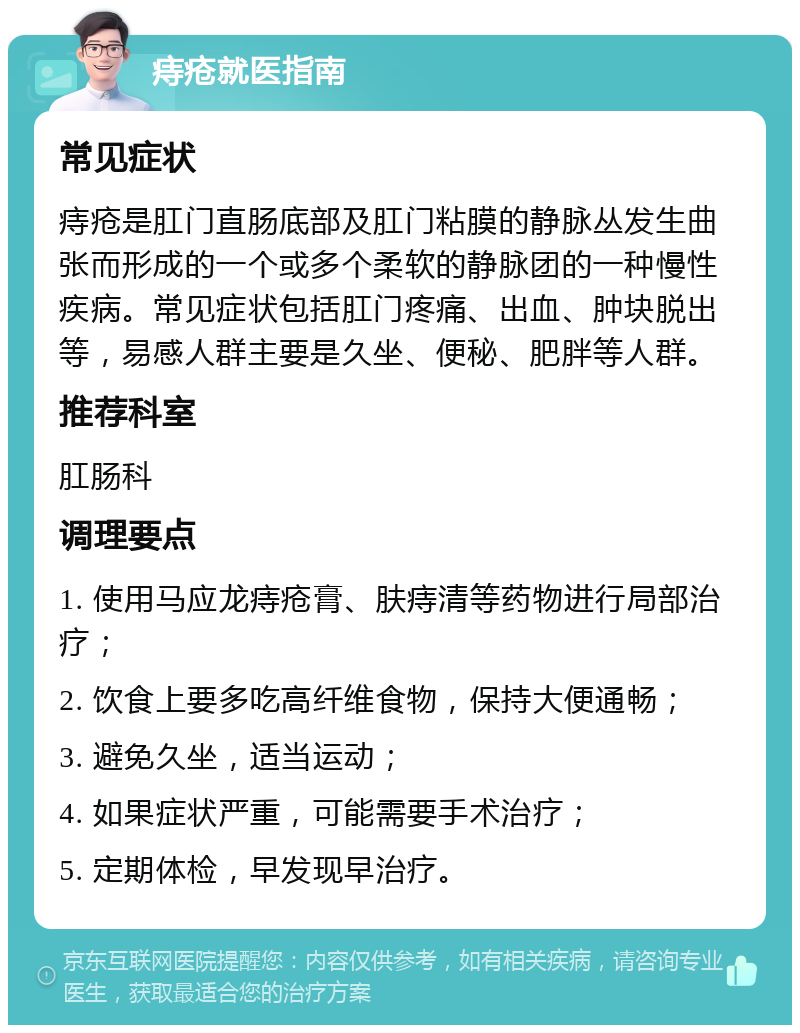 痔疮就医指南 常见症状 痔疮是肛门直肠底部及肛门粘膜的静脉丛发生曲张而形成的一个或多个柔软的静脉团的一种慢性疾病。常见症状包括肛门疼痛、出血、肿块脱出等，易感人群主要是久坐、便秘、肥胖等人群。 推荐科室 肛肠科 调理要点 1. 使用马应龙痔疮膏、肤痔清等药物进行局部治疗； 2. 饮食上要多吃高纤维食物，保持大便通畅； 3. 避免久坐，适当运动； 4. 如果症状严重，可能需要手术治疗； 5. 定期体检，早发现早治疗。