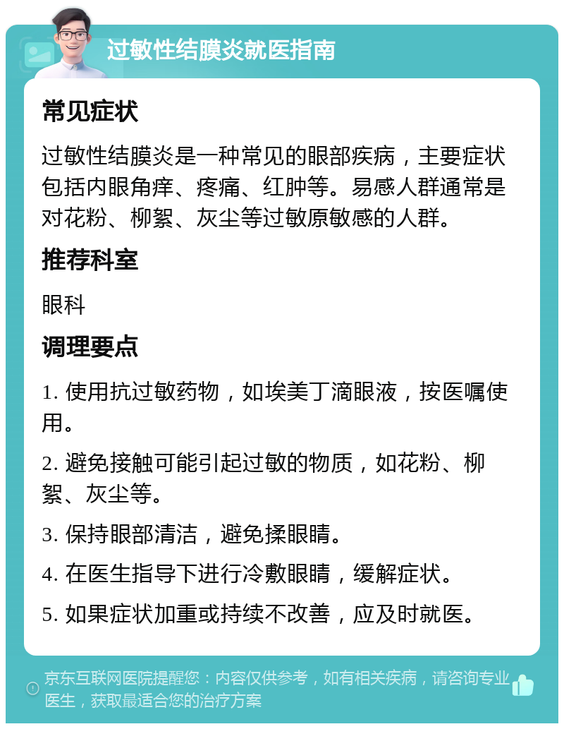 过敏性结膜炎就医指南 常见症状 过敏性结膜炎是一种常见的眼部疾病，主要症状包括内眼角痒、疼痛、红肿等。易感人群通常是对花粉、柳絮、灰尘等过敏原敏感的人群。 推荐科室 眼科 调理要点 1. 使用抗过敏药物，如埃美丁滴眼液，按医嘱使用。 2. 避免接触可能引起过敏的物质，如花粉、柳絮、灰尘等。 3. 保持眼部清洁，避免揉眼睛。 4. 在医生指导下进行冷敷眼睛，缓解症状。 5. 如果症状加重或持续不改善，应及时就医。