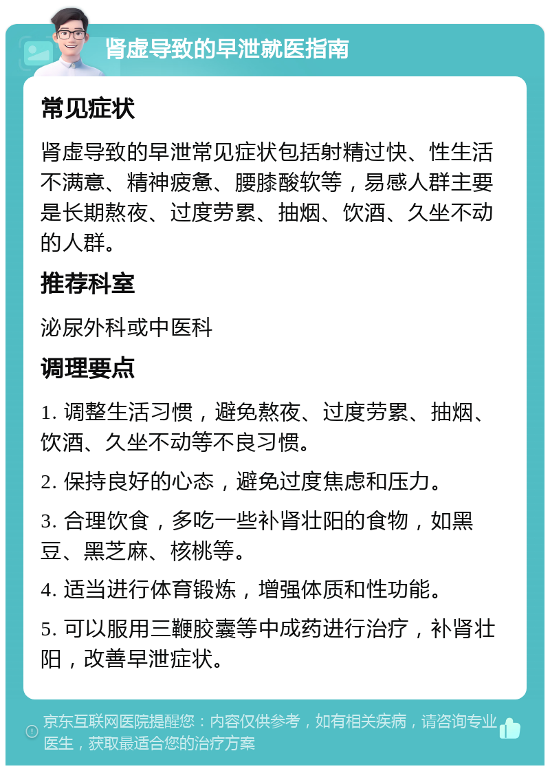 肾虚导致的早泄就医指南 常见症状 肾虚导致的早泄常见症状包括射精过快、性生活不满意、精神疲惫、腰膝酸软等，易感人群主要是长期熬夜、过度劳累、抽烟、饮酒、久坐不动的人群。 推荐科室 泌尿外科或中医科 调理要点 1. 调整生活习惯，避免熬夜、过度劳累、抽烟、饮酒、久坐不动等不良习惯。 2. 保持良好的心态，避免过度焦虑和压力。 3. 合理饮食，多吃一些补肾壮阳的食物，如黑豆、黑芝麻、核桃等。 4. 适当进行体育锻炼，增强体质和性功能。 5. 可以服用三鞭胶囊等中成药进行治疗，补肾壮阳，改善早泄症状。