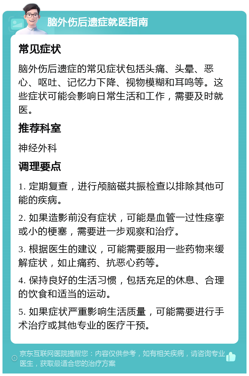 脑外伤后遗症就医指南 常见症状 脑外伤后遗症的常见症状包括头痛、头晕、恶心、呕吐、记忆力下降、视物模糊和耳鸣等。这些症状可能会影响日常生活和工作，需要及时就医。 推荐科室 神经外科 调理要点 1. 定期复查，进行颅脑磁共振检查以排除其他可能的疾病。 2. 如果造影前没有症状，可能是血管一过性痉挛或小的梗塞，需要进一步观察和治疗。 3. 根据医生的建议，可能需要服用一些药物来缓解症状，如止痛药、抗恶心药等。 4. 保持良好的生活习惯，包括充足的休息、合理的饮食和适当的运动。 5. 如果症状严重影响生活质量，可能需要进行手术治疗或其他专业的医疗干预。