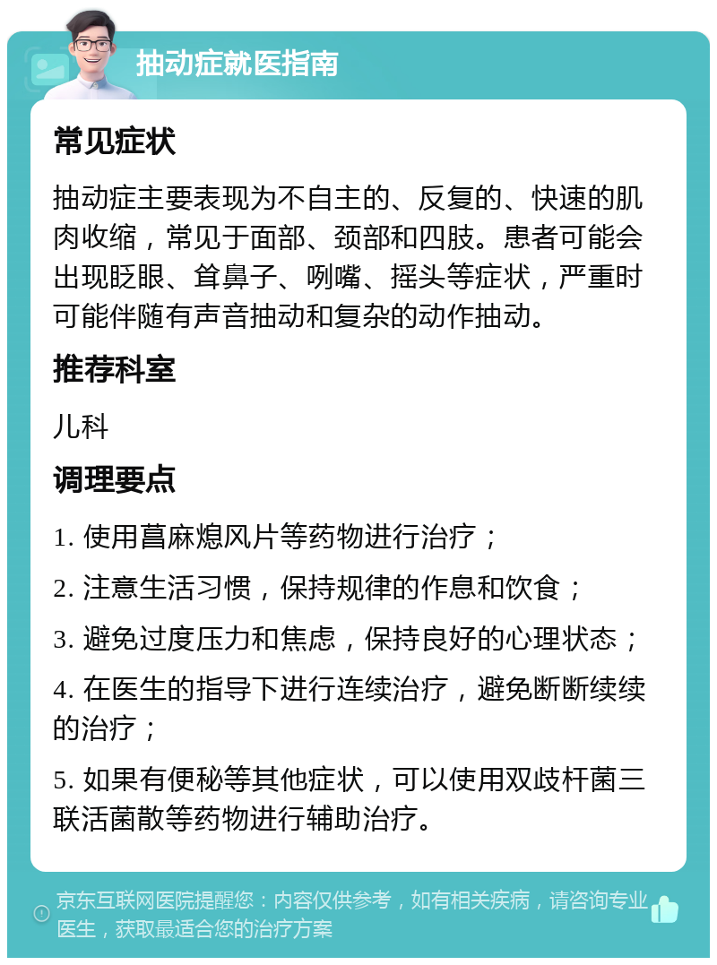 抽动症就医指南 常见症状 抽动症主要表现为不自主的、反复的、快速的肌肉收缩，常见于面部、颈部和四肢。患者可能会出现眨眼、耸鼻子、咧嘴、摇头等症状，严重时可能伴随有声音抽动和复杂的动作抽动。 推荐科室 儿科 调理要点 1. 使用菖麻熄风片等药物进行治疗； 2. 注意生活习惯，保持规律的作息和饮食； 3. 避免过度压力和焦虑，保持良好的心理状态； 4. 在医生的指导下进行连续治疗，避免断断续续的治疗； 5. 如果有便秘等其他症状，可以使用双歧杆菌三联活菌散等药物进行辅助治疗。