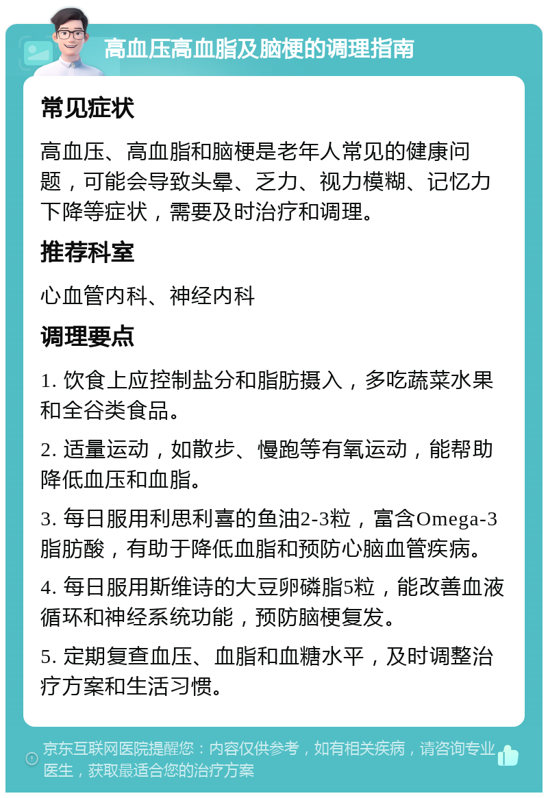 高血压高血脂及脑梗的调理指南 常见症状 高血压、高血脂和脑梗是老年人常见的健康问题，可能会导致头晕、乏力、视力模糊、记忆力下降等症状，需要及时治疗和调理。 推荐科室 心血管内科、神经内科 调理要点 1. 饮食上应控制盐分和脂肪摄入，多吃蔬菜水果和全谷类食品。 2. 适量运动，如散步、慢跑等有氧运动，能帮助降低血压和血脂。 3. 每日服用利思利喜的鱼油2-3粒，富含Omega-3脂肪酸，有助于降低血脂和预防心脑血管疾病。 4. 每日服用斯维诗的大豆卵磷脂5粒，能改善血液循环和神经系统功能，预防脑梗复发。 5. 定期复查血压、血脂和血糖水平，及时调整治疗方案和生活习惯。