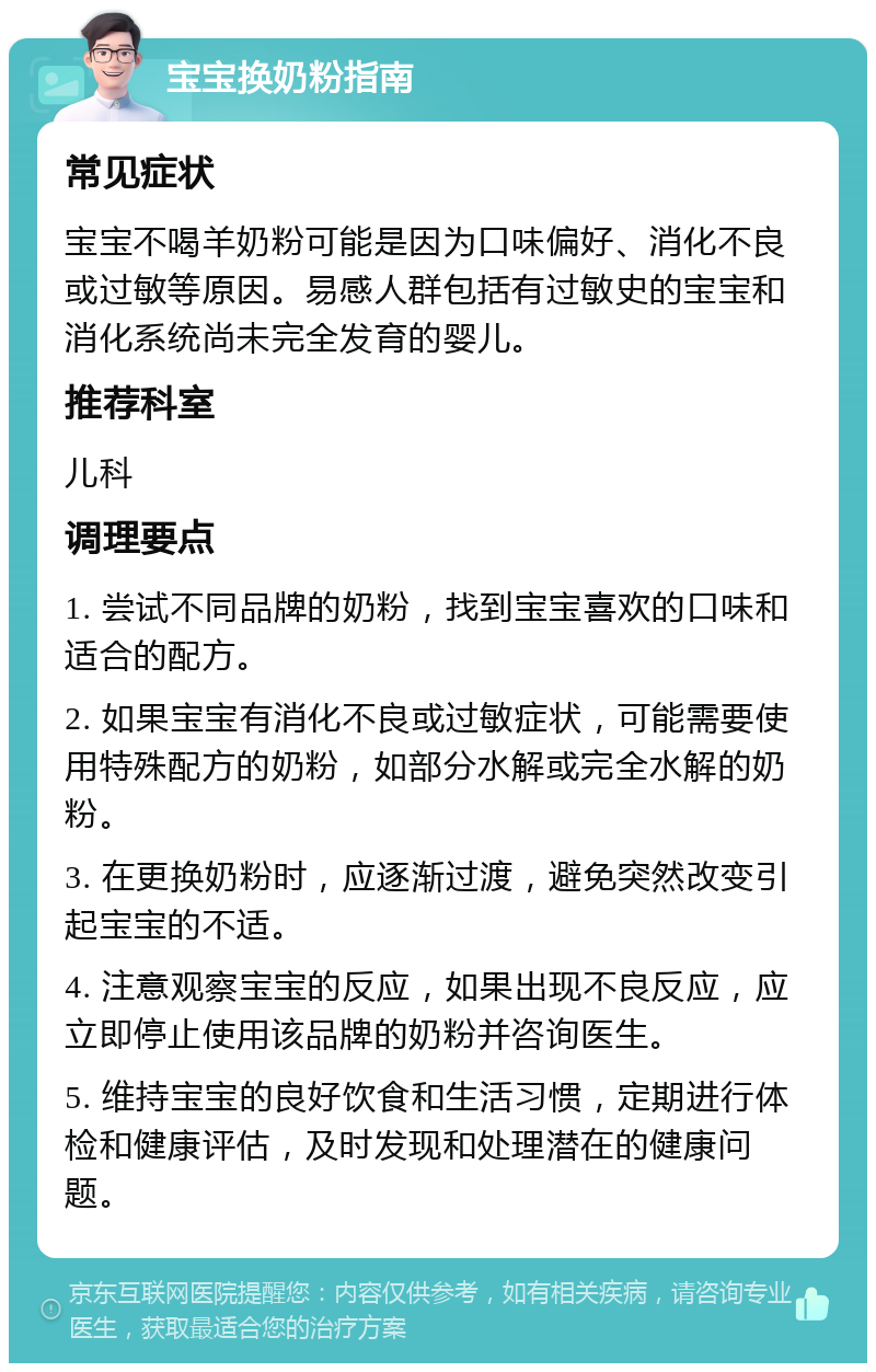 宝宝换奶粉指南 常见症状 宝宝不喝羊奶粉可能是因为口味偏好、消化不良或过敏等原因。易感人群包括有过敏史的宝宝和消化系统尚未完全发育的婴儿。 推荐科室 儿科 调理要点 1. 尝试不同品牌的奶粉，找到宝宝喜欢的口味和适合的配方。 2. 如果宝宝有消化不良或过敏症状，可能需要使用特殊配方的奶粉，如部分水解或完全水解的奶粉。 3. 在更换奶粉时，应逐渐过渡，避免突然改变引起宝宝的不适。 4. 注意观察宝宝的反应，如果出现不良反应，应立即停止使用该品牌的奶粉并咨询医生。 5. 维持宝宝的良好饮食和生活习惯，定期进行体检和健康评估，及时发现和处理潜在的健康问题。