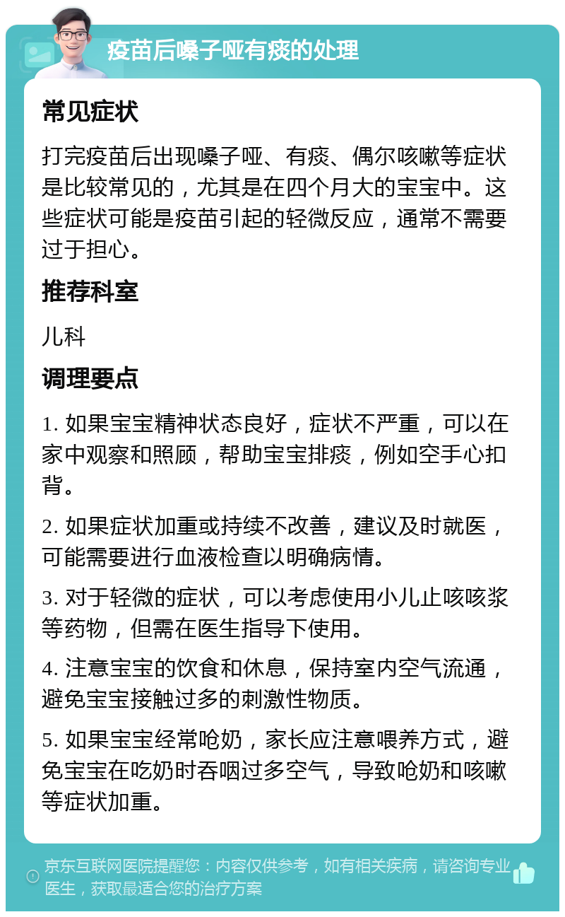 疫苗后嗓子哑有痰的处理 常见症状 打完疫苗后出现嗓子哑、有痰、偶尔咳嗽等症状是比较常见的，尤其是在四个月大的宝宝中。这些症状可能是疫苗引起的轻微反应，通常不需要过于担心。 推荐科室 儿科 调理要点 1. 如果宝宝精神状态良好，症状不严重，可以在家中观察和照顾，帮助宝宝排痰，例如空手心扣背。 2. 如果症状加重或持续不改善，建议及时就医，可能需要进行血液检查以明确病情。 3. 对于轻微的症状，可以考虑使用小儿止咳咳浆等药物，但需在医生指导下使用。 4. 注意宝宝的饮食和休息，保持室内空气流通，避免宝宝接触过多的刺激性物质。 5. 如果宝宝经常呛奶，家长应注意喂养方式，避免宝宝在吃奶时吞咽过多空气，导致呛奶和咳嗽等症状加重。