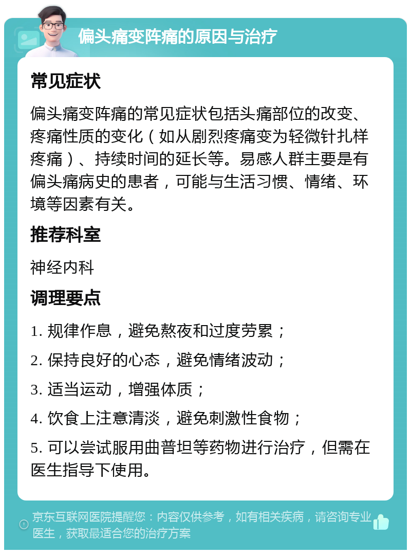 偏头痛变阵痛的原因与治疗 常见症状 偏头痛变阵痛的常见症状包括头痛部位的改变、疼痛性质的变化（如从剧烈疼痛变为轻微针扎样疼痛）、持续时间的延长等。易感人群主要是有偏头痛病史的患者，可能与生活习惯、情绪、环境等因素有关。 推荐科室 神经内科 调理要点 1. 规律作息，避免熬夜和过度劳累； 2. 保持良好的心态，避免情绪波动； 3. 适当运动，增强体质； 4. 饮食上注意清淡，避免刺激性食物； 5. 可以尝试服用曲普坦等药物进行治疗，但需在医生指导下使用。