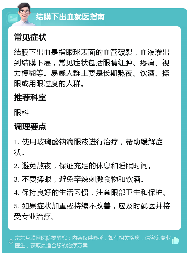 结膜下出血就医指南 常见症状 结膜下出血是指眼球表面的血管破裂，血液渗出到结膜下层，常见症状包括眼睛红肿、疼痛、视力模糊等。易感人群主要是长期熬夜、饮酒、揉眼或用眼过度的人群。 推荐科室 眼科 调理要点 1. 使用玻璃酸钠滴眼液进行治疗，帮助缓解症状。 2. 避免熬夜，保证充足的休息和睡眠时间。 3. 不要揉眼，避免辛辣刺激食物和饮酒。 4. 保持良好的生活习惯，注意眼部卫生和保护。 5. 如果症状加重或持续不改善，应及时就医并接受专业治疗。