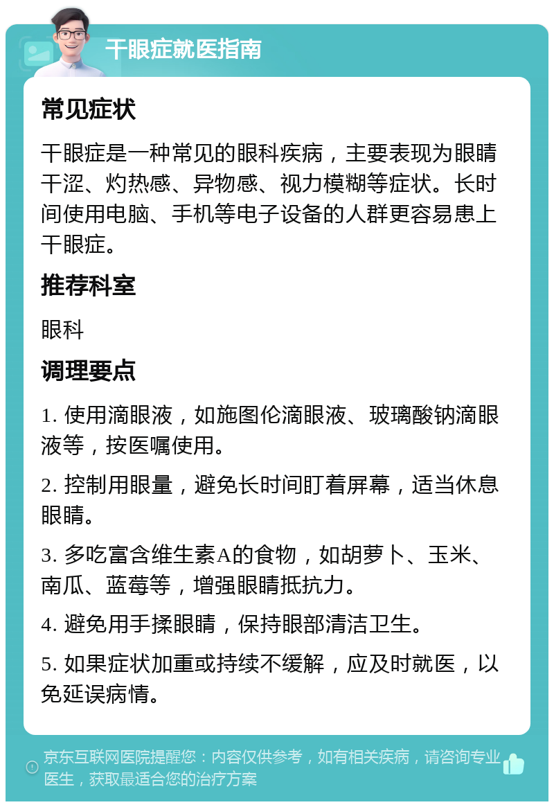 干眼症就医指南 常见症状 干眼症是一种常见的眼科疾病，主要表现为眼睛干涩、灼热感、异物感、视力模糊等症状。长时间使用电脑、手机等电子设备的人群更容易患上干眼症。 推荐科室 眼科 调理要点 1. 使用滴眼液，如施图伦滴眼液、玻璃酸钠滴眼液等，按医嘱使用。 2. 控制用眼量，避免长时间盯着屏幕，适当休息眼睛。 3. 多吃富含维生素A的食物，如胡萝卜、玉米、南瓜、蓝莓等，增强眼睛抵抗力。 4. 避免用手揉眼睛，保持眼部清洁卫生。 5. 如果症状加重或持续不缓解，应及时就医，以免延误病情。