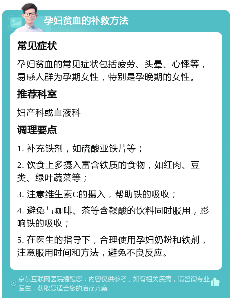 孕妇贫血的补救方法 常见症状 孕妇贫血的常见症状包括疲劳、头晕、心悸等，易感人群为孕期女性，特别是孕晚期的女性。 推荐科室 妇产科或血液科 调理要点 1. 补充铁剂，如硫酸亚铁片等； 2. 饮食上多摄入富含铁质的食物，如红肉、豆类、绿叶蔬菜等； 3. 注意维生素C的摄入，帮助铁的吸收； 4. 避免与咖啡、茶等含鞣酸的饮料同时服用，影响铁的吸收； 5. 在医生的指导下，合理使用孕妇奶粉和铁剂，注意服用时间和方法，避免不良反应。