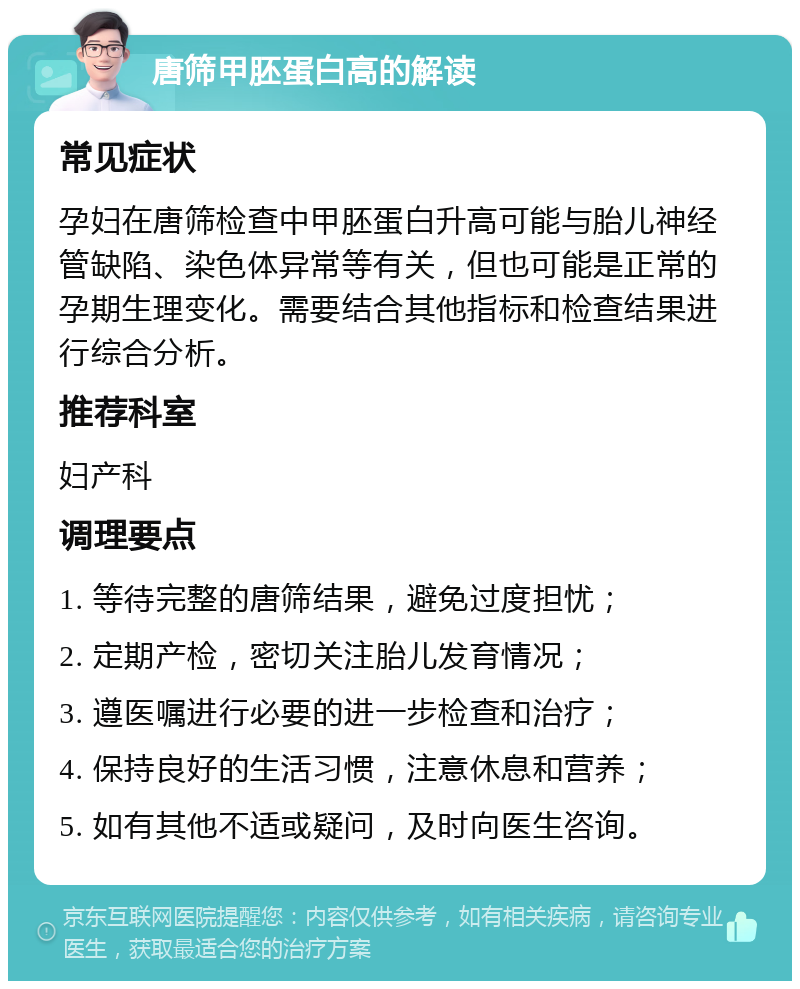 唐筛甲胚蛋白高的解读 常见症状 孕妇在唐筛检查中甲胚蛋白升高可能与胎儿神经管缺陷、染色体异常等有关，但也可能是正常的孕期生理变化。需要结合其他指标和检查结果进行综合分析。 推荐科室 妇产科 调理要点 1. 等待完整的唐筛结果，避免过度担忧； 2. 定期产检，密切关注胎儿发育情况； 3. 遵医嘱进行必要的进一步检查和治疗； 4. 保持良好的生活习惯，注意休息和营养； 5. 如有其他不适或疑问，及时向医生咨询。