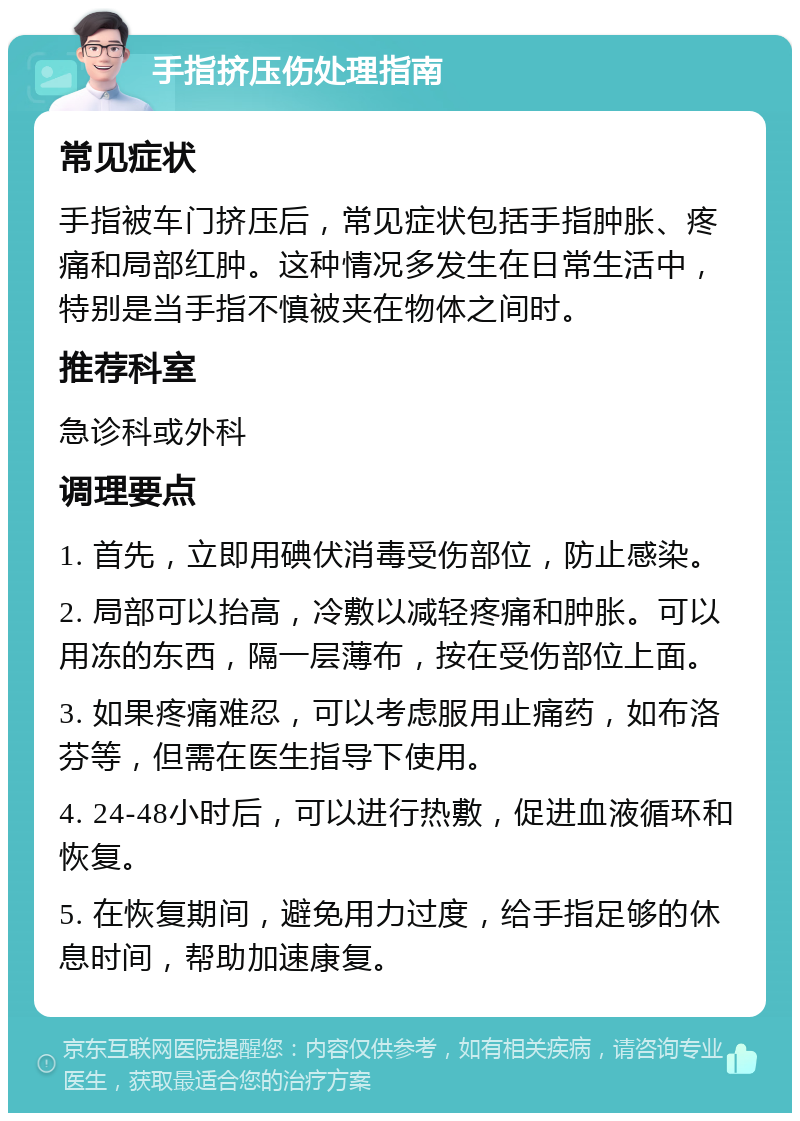 手指挤压伤处理指南 常见症状 手指被车门挤压后，常见症状包括手指肿胀、疼痛和局部红肿。这种情况多发生在日常生活中，特别是当手指不慎被夹在物体之间时。 推荐科室 急诊科或外科 调理要点 1. 首先，立即用碘伏消毒受伤部位，防止感染。 2. 局部可以抬高，冷敷以减轻疼痛和肿胀。可以用冻的东西，隔一层薄布，按在受伤部位上面。 3. 如果疼痛难忍，可以考虑服用止痛药，如布洛芬等，但需在医生指导下使用。 4. 24-48小时后，可以进行热敷，促进血液循环和恢复。 5. 在恢复期间，避免用力过度，给手指足够的休息时间，帮助加速康复。