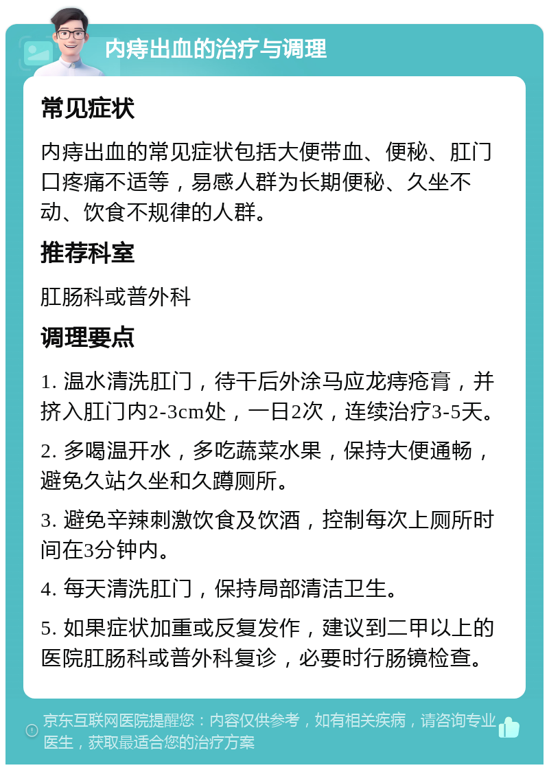 内痔出血的治疗与调理 常见症状 内痔出血的常见症状包括大便带血、便秘、肛门口疼痛不适等，易感人群为长期便秘、久坐不动、饮食不规律的人群。 推荐科室 肛肠科或普外科 调理要点 1. 温水清洗肛门，待干后外涂马应龙痔疮膏，并挤入肛门内2-3cm处，一日2次，连续治疗3-5天。 2. 多喝温开水，多吃蔬菜水果，保持大便通畅，避免久站久坐和久蹲厕所。 3. 避免辛辣刺激饮食及饮酒，控制每次上厕所时间在3分钟内。 4. 每天清洗肛门，保持局部清洁卫生。 5. 如果症状加重或反复发作，建议到二甲以上的医院肛肠科或普外科复诊，必要时行肠镜检查。