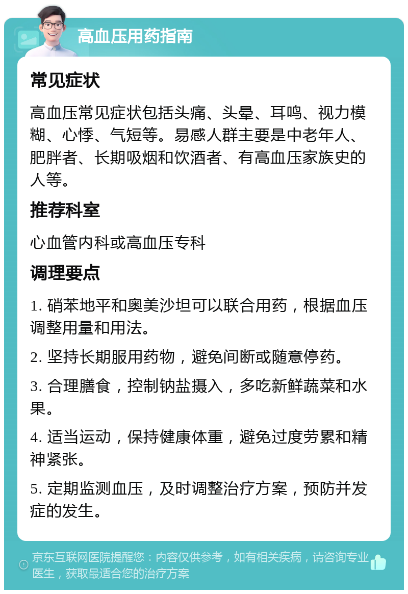 高血压用药指南 常见症状 高血压常见症状包括头痛、头晕、耳鸣、视力模糊、心悸、气短等。易感人群主要是中老年人、肥胖者、长期吸烟和饮酒者、有高血压家族史的人等。 推荐科室 心血管内科或高血压专科 调理要点 1. 硝苯地平和奥美沙坦可以联合用药，根据血压调整用量和用法。 2. 坚持长期服用药物，避免间断或随意停药。 3. 合理膳食，控制钠盐摄入，多吃新鲜蔬菜和水果。 4. 适当运动，保持健康体重，避免过度劳累和精神紧张。 5. 定期监测血压，及时调整治疗方案，预防并发症的发生。