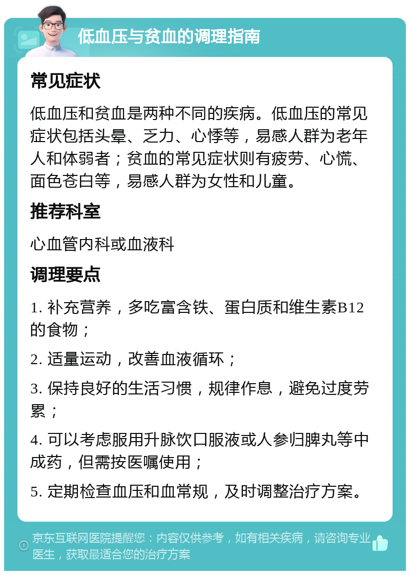 低血压与贫血的调理指南 常见症状 低血压和贫血是两种不同的疾病。低血压的常见症状包括头晕、乏力、心悸等，易感人群为老年人和体弱者；贫血的常见症状则有疲劳、心慌、面色苍白等，易感人群为女性和儿童。 推荐科室 心血管内科或血液科 调理要点 1. 补充营养，多吃富含铁、蛋白质和维生素B12的食物； 2. 适量运动，改善血液循环； 3. 保持良好的生活习惯，规律作息，避免过度劳累； 4. 可以考虑服用升脉饮口服液或人参归脾丸等中成药，但需按医嘱使用； 5. 定期检查血压和血常规，及时调整治疗方案。